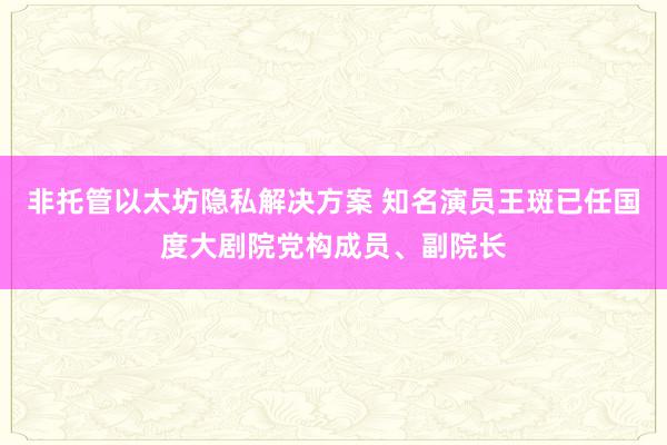 非托管以太坊隐私解决方案 知名演员王斑已任国度大剧院党构成员、副院长