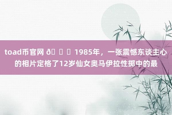 toad币官网 🌞1985年，一张震憾东谈主心的相片定格了12岁仙女奥马伊拉性掷中的最