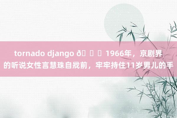 tornado django 🌞1966年，京剧界的听说女性言慧珠自戕前，牢牢持住11岁男儿的手