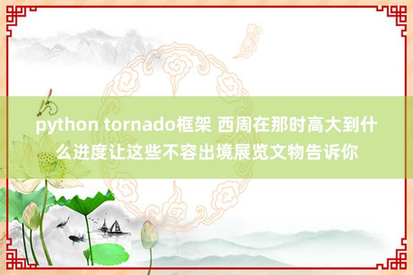 python tornado框架 西周在那时高大到什么进度让这些不容出境展览文物告诉你